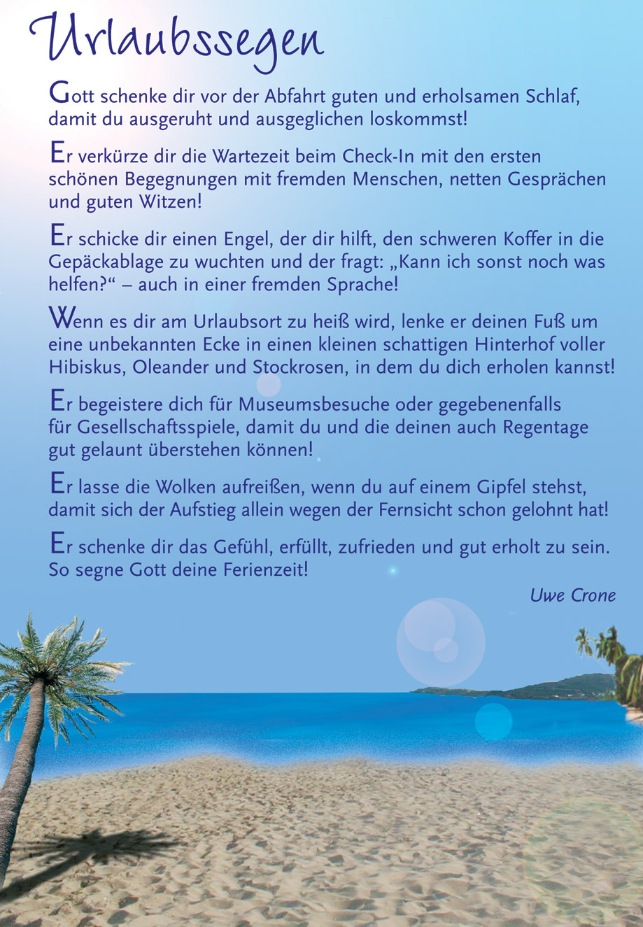 Urlaubssegen Gott schenke dir vor der Abfahrt guten und erholsamen Schlaf, damit du ausgeruht und ausgeglichen loskommst! Er verkürze dir die Wartezeit beim Check-In mit den ersten schönen Begegnungen mit fremden Menschen, netten Gesprächen und guten Witzen! Er schicke dir einen Engel, der dir hilft, den schweren Koffer in die Gepäckablage zu wuchten und der fragt: "Kann ich sonst noch was helfen?  auch in einer fremden Sprache! Wenn es dir am Urlaubsort zu heiß wird, lenke er deinen Fuß um eine unbekannten Ecke in einen kleinen schattigen Hinterhof voller Hibiskus, Oleander und Stockrosen, in dem du dich erholen kannst! Er begeistere dich für Museumsbesuche oder gegebenenfalls für Gesellschaftsspiele, damit du und die deinen auch Regentage gut gelaunt überstehen können! Er lasse die Wolken aufreißen, wenn du auf einem Gipfel stehst, damit sich der Aufstieg allein wegen der Fernsicht schon gelohnt hat! Er schenke dir das Gefühl, erfüllt, zufrieden und gut erholt zu sein. So segne Gott deine Ferienzeit! Uwe Crone